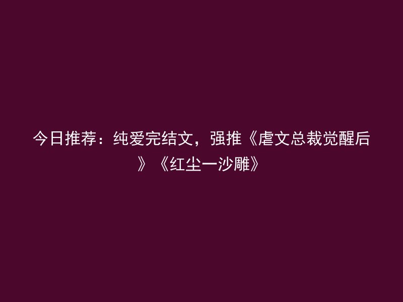 今日推荐：纯爱完结文，强推《虐文总裁觉醒后》《红尘一沙雕》