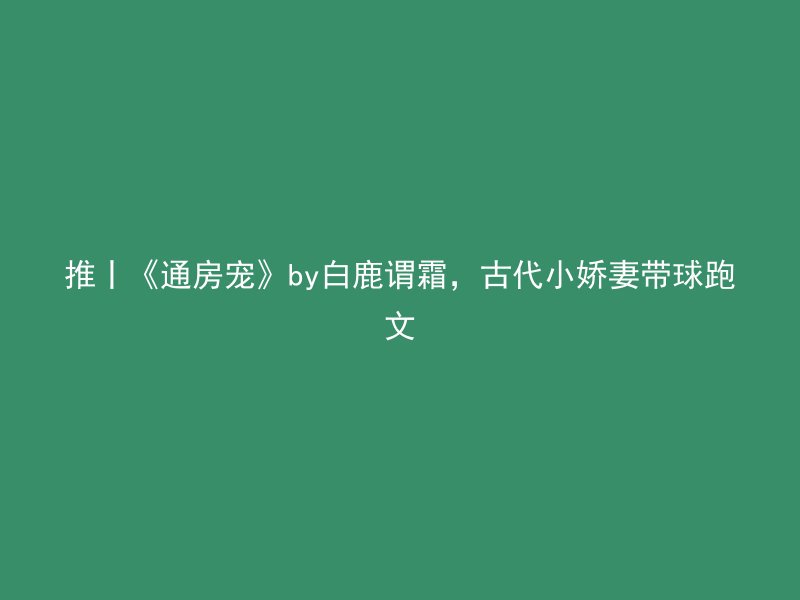 推丨《通房宠》by白鹿谓霜，古代小娇妻带球跑文