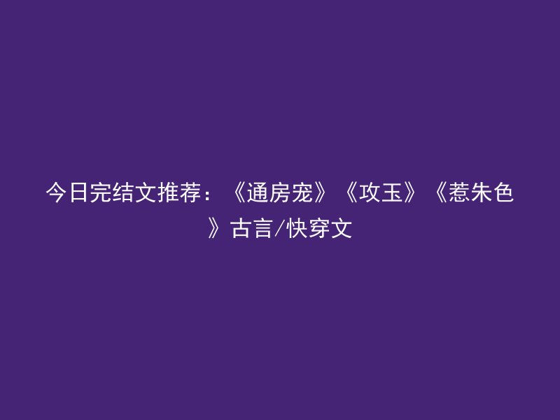 今日完结文推荐：《通房宠》《攻玉》《惹朱色》古言/快穿文
